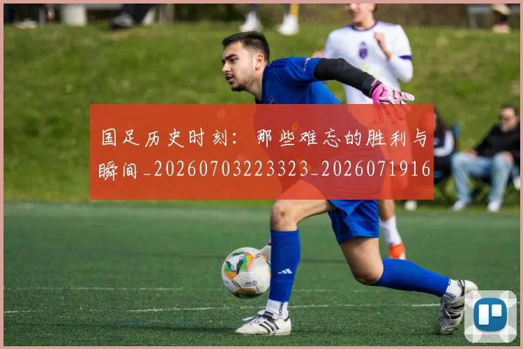 国足历史时刻：那些难忘的胜利与瞬间_20260703223323_20260719162712