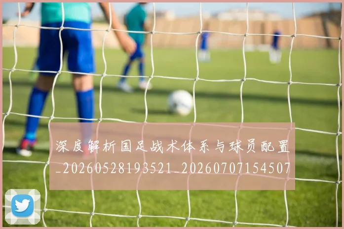 深度解析国足战术体系与球员配置_20260528193521_20260707154507