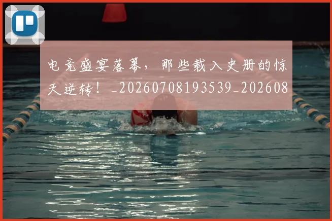 电竞盛宴落幕，那些载入史册的惊天逆转！_20260708193539_20260802162716