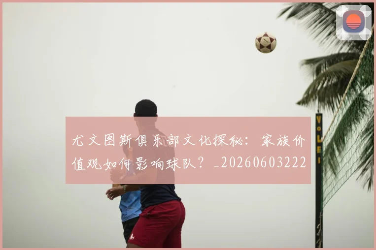尤文图斯俱乐部文化探秘：家族价值观如何影响球队？_20260603222031_20260722151238