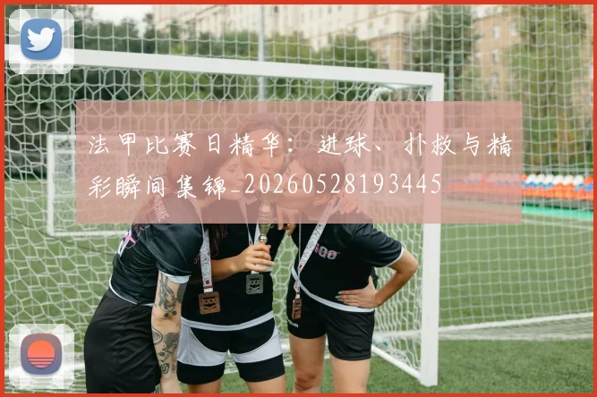 法甲比赛日精华:进球、扑救与精彩瞬间集锦_20260528193445