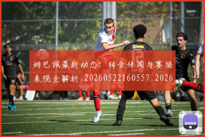 姆巴佩最新动态：转会传闻与赛场表现全解析_20260522160557_20260703231729