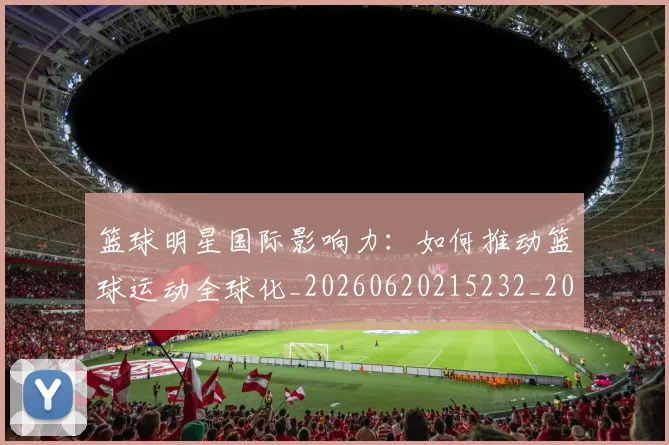 篮球明星国际影响力:如何推动篮球运动全球化_20260620215232_20260708200127_20260803135913
