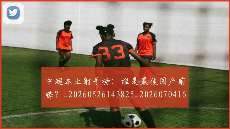 中超本土射手榜:谁是最佳国产前锋?_20260526143825_20260704163947_20260716190155