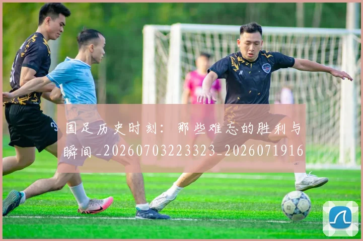 国足历史时刻:那些难忘的胜利与瞬间_20260703223323_20260719162712