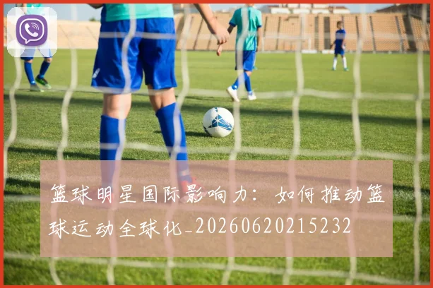篮球明星国际影响力:如何推动篮球运动全球化_20260620215232