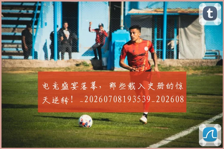 电竞盛宴落幕,那些载入史册的惊天逆转!_20260708193539_20260802162716